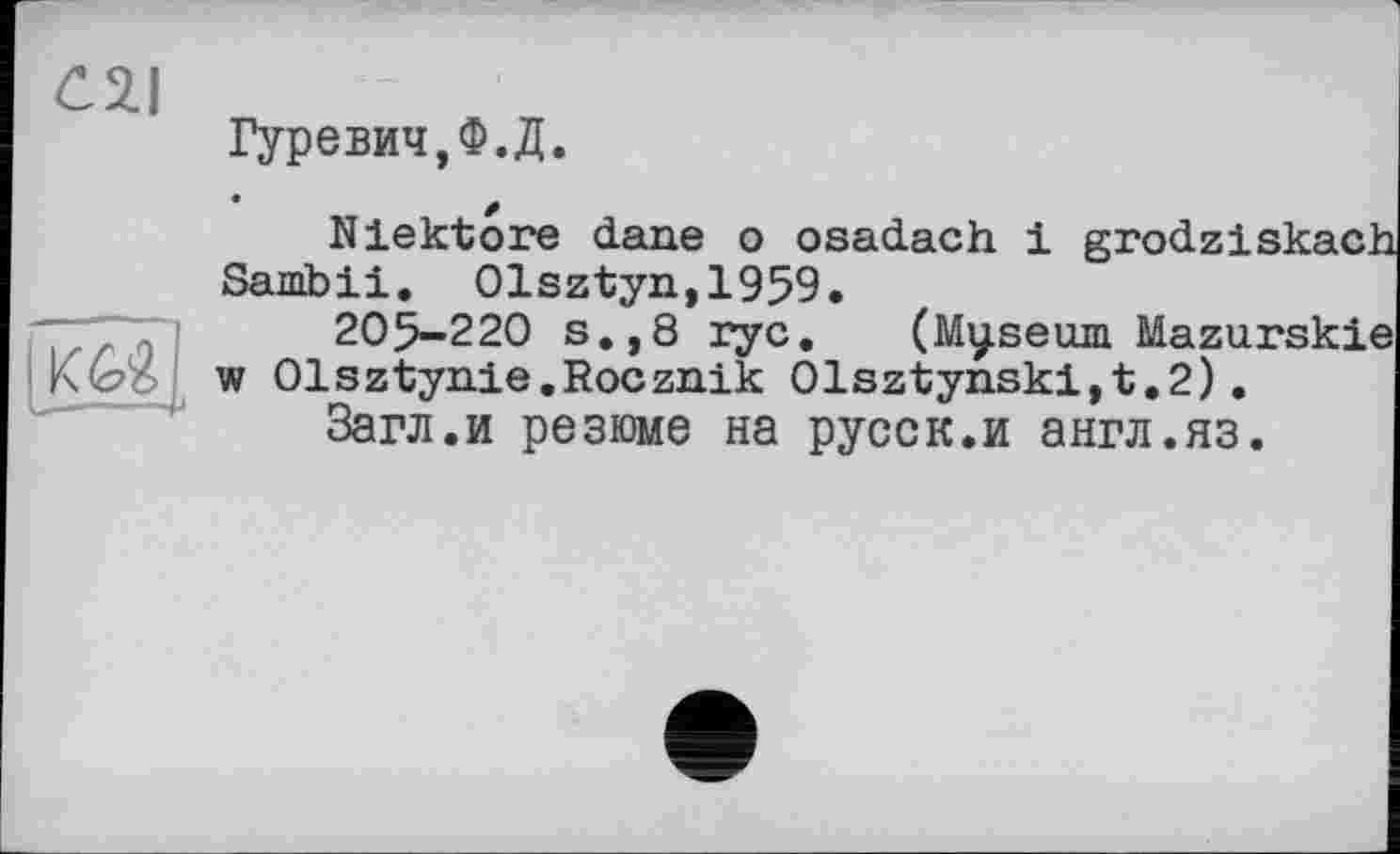 ﻿C2.I
ш,
Гуревич,Ф.Д.
Niektore dane о osadach і grodziskach Sambii. Olsztyn,1959.
205-220 s.,8 ryc. (Myseum Mazurskie w Olsztynie.Rocznik Olsztynski,t.2).
Загл.и резюме на русск.и англ.яз.